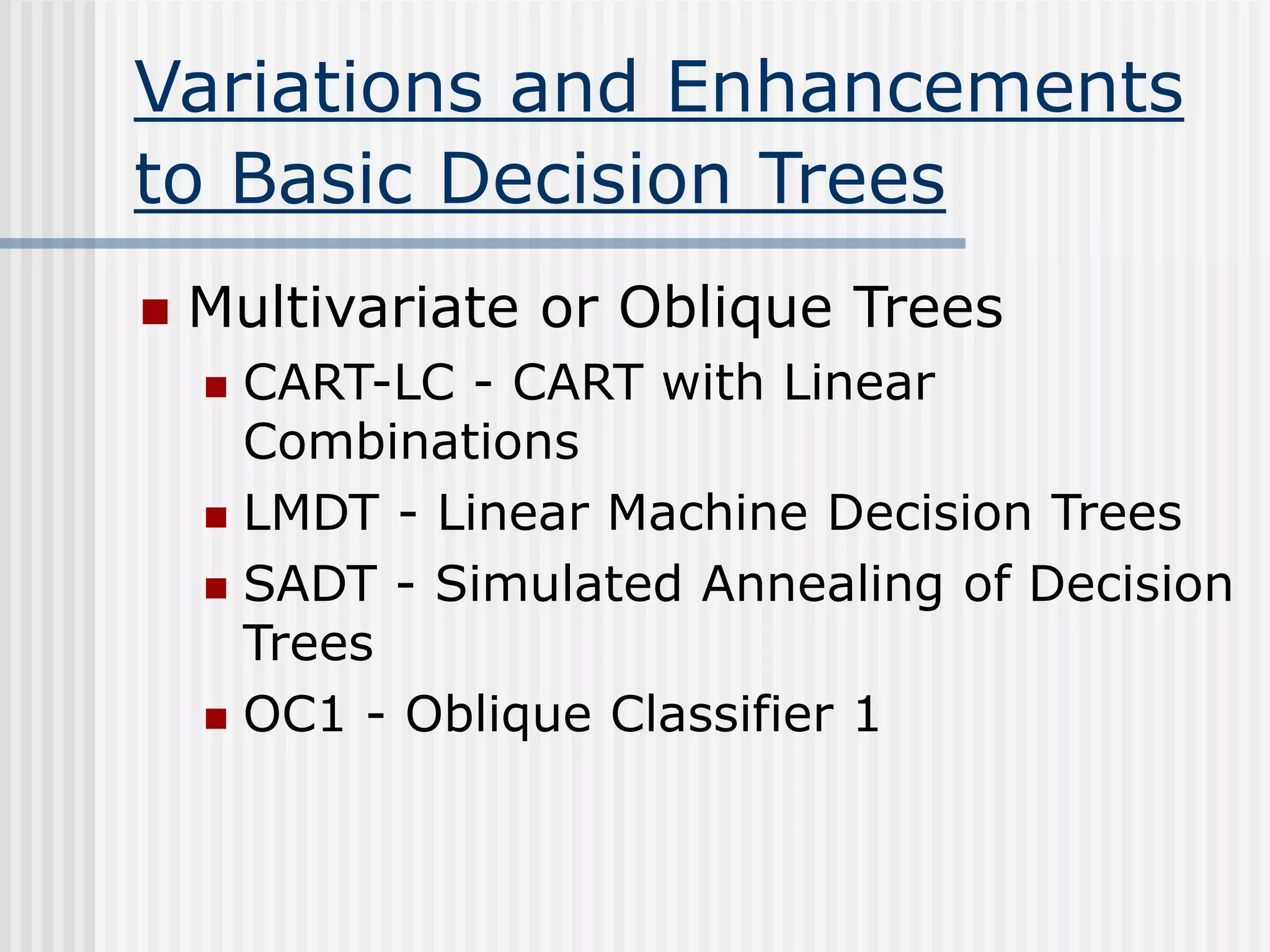 Variations and Enhancements
to Basic Decision Trees
 Multivariate or Oblique Trees
 CART-LC - CART with Linear
Combinations
 LMDT - Linear Machine Decision Trees
 SADT - Simulated Annealing of Decision
Trees
 OC1 - Oblique Classifier 1
 
