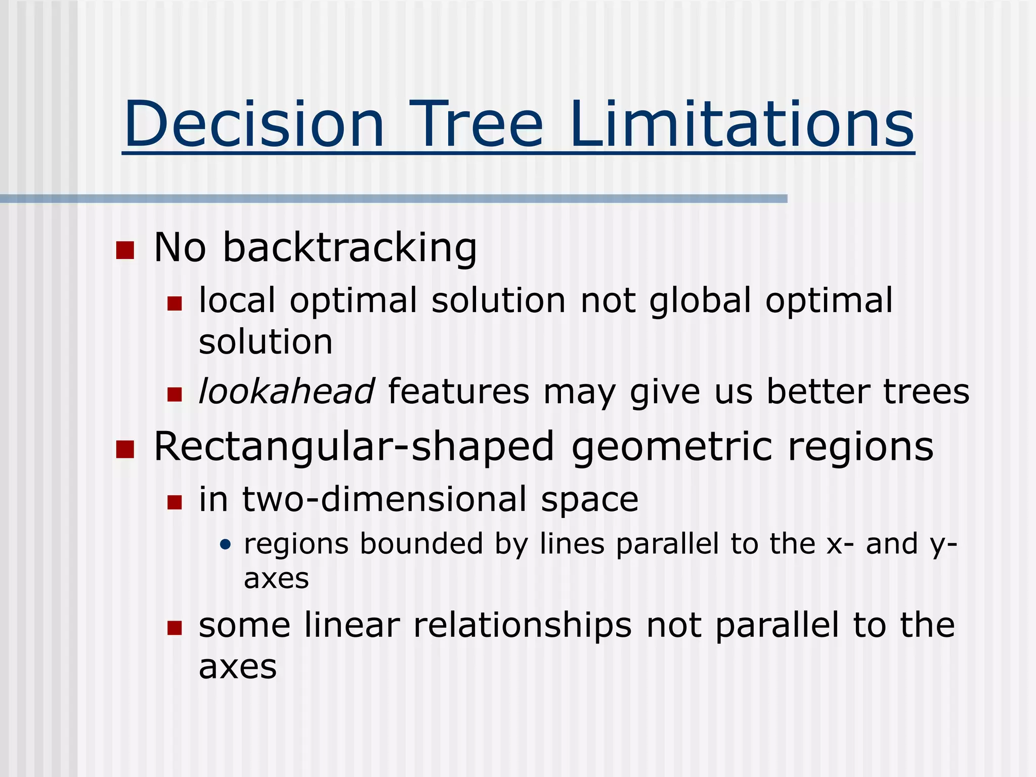 Decision Tree Limitations
 No backtracking
 local optimal solution not global optimal
solution
 lookahead features may give us better trees
 Rectangular-shaped geometric regions
 in two-dimensional space
• regions bounded by lines parallel to the x- and y-
axes
 some linear relationships not parallel to the
axes
 