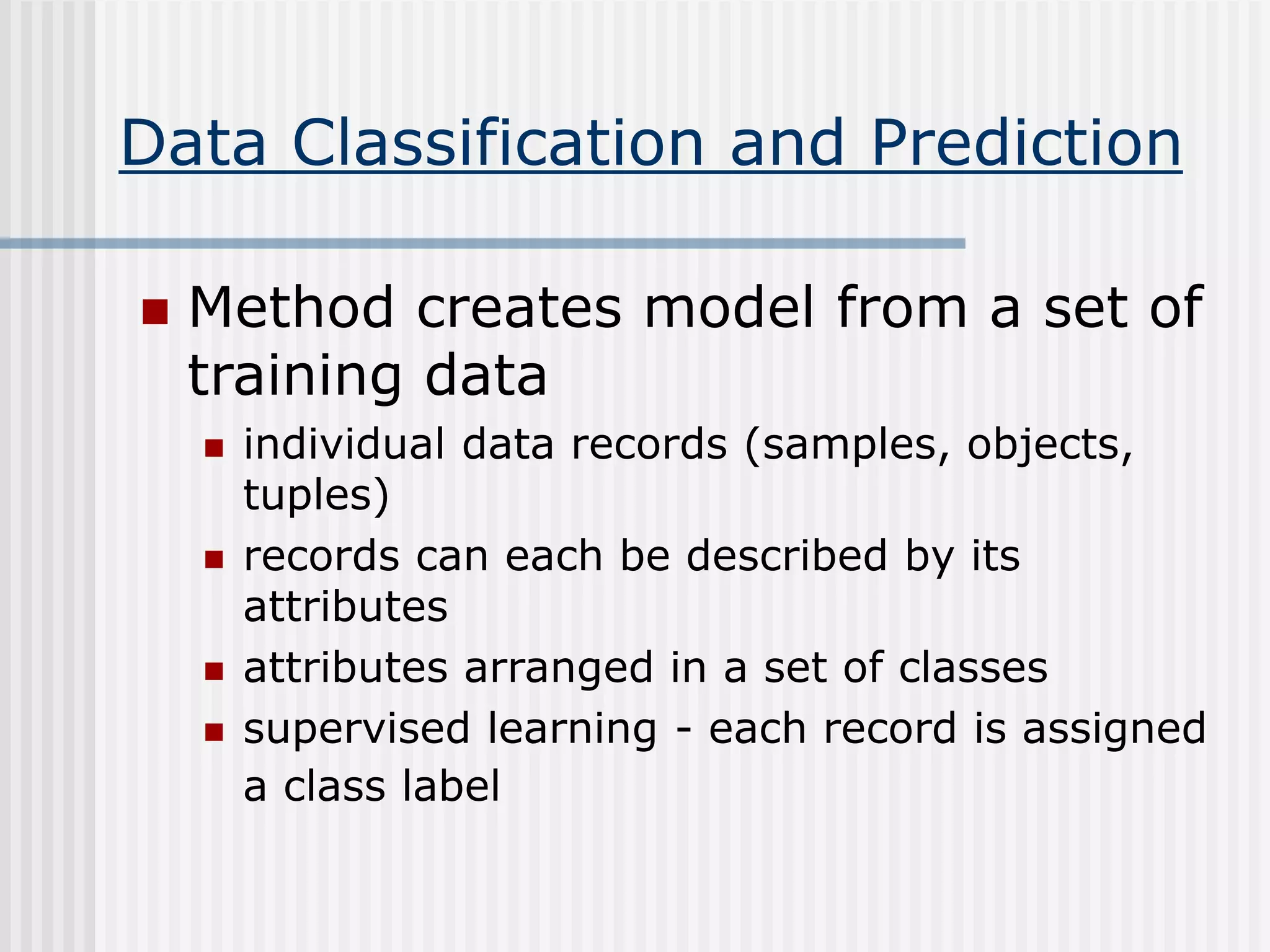 Data Classification and Prediction
 Method creates model from a set of
training data
 individual data records (samples, objects,
tuples)
 records can each be described by its
attributes
 attributes arranged in a set of classes
 supervised learning - each record is assigned
a class label
 