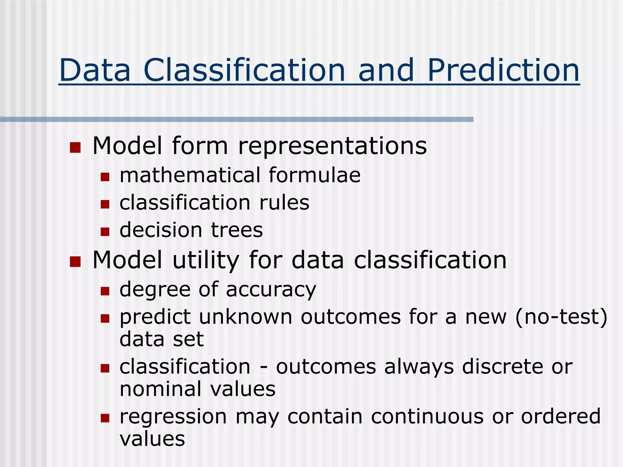 Data Classification and Prediction
 Model form representations
 mathematical formulae
 classification rules
 decision trees
 Model utility for data classification
 degree of accuracy
 predict unknown outcomes for a new (no-test)
data set
 classification - outcomes always discrete or
nominal values
 regression may contain continuous or ordered
values
 