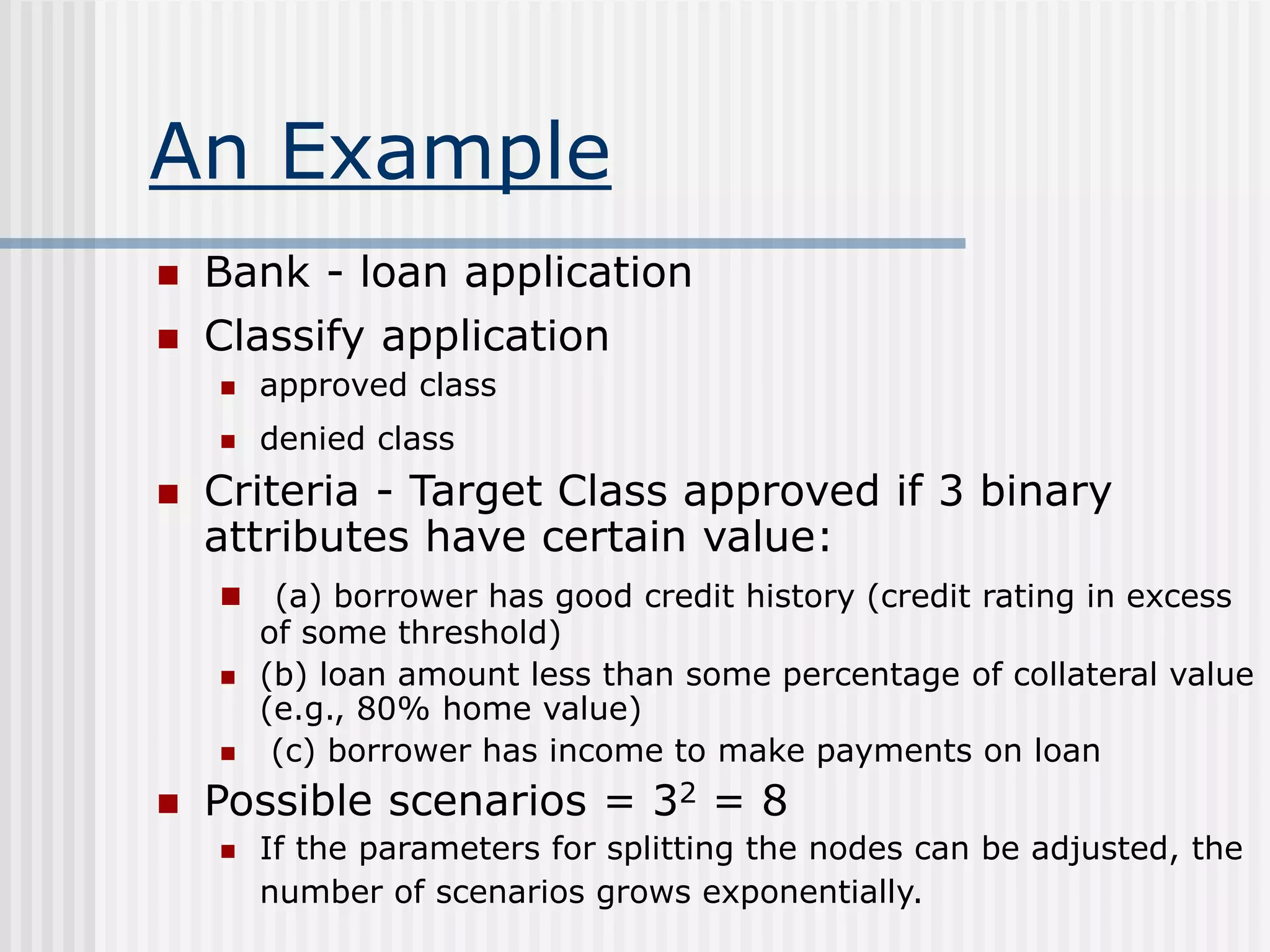 An Example
 Bank - loan application
 Classify application
 approved class
 denied class
 Criteria - Target Class approved if 3 binary
attributes have certain value:
 (a) borrower has good credit history (credit rating in excess
of some threshold)
 (b) loan amount less than some percentage of collateral value
(e.g., 80% home value)
 (c) borrower has income to make payments on loan
 Possible scenarios = 32 = 8
 If the parameters for splitting the nodes can be adjusted, the
number of scenarios grows exponentially.
 