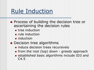 Rule Induction
 Process of building the decision tree or
ascertaining the decision rules
 tree induction
 rule induction
 induction
 Decision tree algorithms
 induce decision trees recursively
 from the root (top) down - greedy approach
 established basic algorithms include ID3 and
C4.5
 