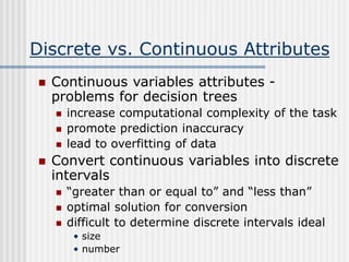 Discrete vs. Continuous Attributes
 Continuous variables attributes -
problems for decision trees
 increase computational complexity of the task
 promote prediction inaccuracy
 lead to overfitting of data
 Convert continuous variables into discrete
intervals
 “greater than or equal to” and “less than”
 optimal solution for conversion
 difficult to determine discrete intervals ideal
• size
• number
 