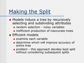 Making the Split
 Models induce a tree by recursively
selecting and subdividing attributes
 random selection - noisy variables
 inefficient production of inaccurate trees
 Efficient models
 examine each variable
 determine which will improve accuracy of
entire tree
 problem - this approach decides best split
without considering subsequent splits
 