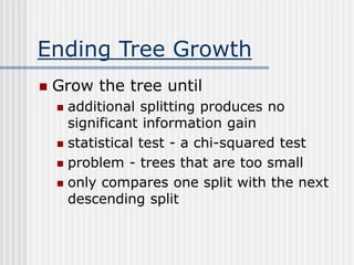 Ending Tree Growth
 Grow the tree until
 additional splitting produces no
significant information gain
 statistical test - a chi-squared test
 problem - trees that are too small
 only compares one split with the next
descending split
 