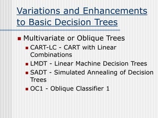 Variations and Enhancements
to Basic Decision Trees
 Multivariate or Oblique Trees
 CART-LC - CART with Linear
Combinations
 LMDT - Linear Machine Decision Trees
 SADT - Simulated Annealing of Decision
Trees
 OC1 - Oblique Classifier 1
 
