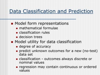 Data Classification and Prediction
 Model form representations
 mathematical formulae
 classification rules
 decision trees
 Model utility for data classification
 degree of accuracy
 predict unknown outcomes for a new (no-test)
data set
 classification - outcomes always discrete or
nominal values
 regression may contain continuous or ordered
values
 