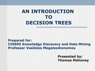 AN INTRODUCTION
TO
DECISION TREES
Prepared for:
CIS595 Knowledge Discovery and Data Mining
Professor Vasileios Megalooikonomou
Presented by:
Thomas Mahoney
 