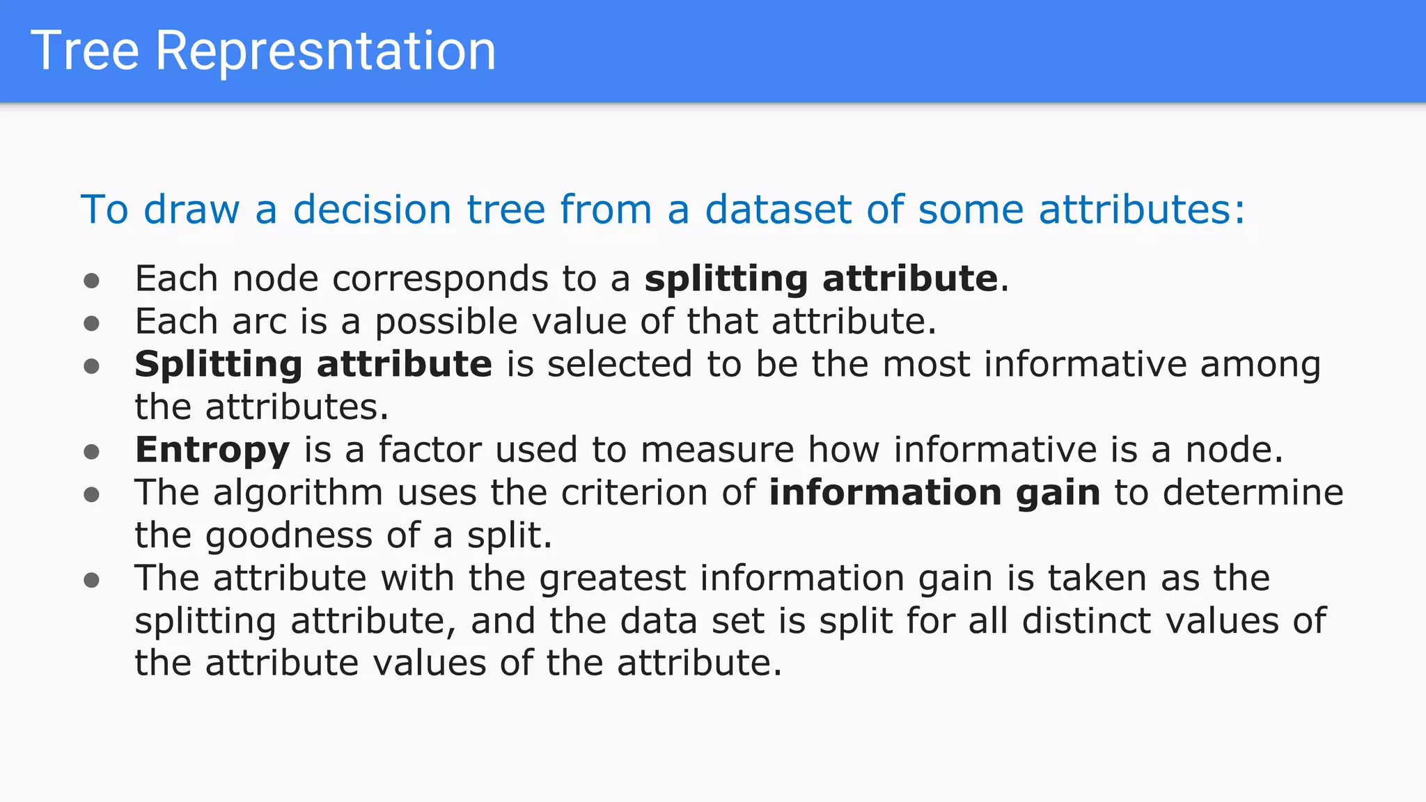 Tree Represntation
To draw a decision tree from a dataset of some attributes:
● Each node corresponds to a splitting attribute.
● Each arc is a possible value of that attribute.
● Splitting attribute is selected to be the most informative among
the attributes.
● Entropy is a factor used to measure how informative is a node.
● The algorithm uses the criterion of information gain to determine
the goodness of a split.
● The attribute with the greatest information gain is taken as the
splitting attribute, and the data set is split for all distinct values of
the attribute values of the attribute.
 