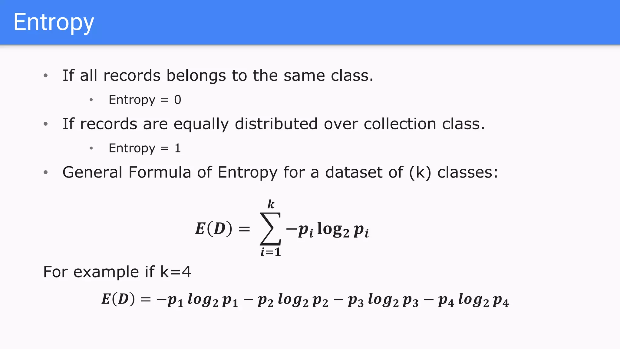 Entropy
• If all records belongs to the same class.
• Entropy = 0
• If records are equally distributed over collection class.
• Entropy = 1
• General Formula of Entropy for a dataset of (k) classes:
𝑬 𝑫 =
𝒊=𝟏
𝒌
−𝒑𝒊 𝐥𝐨𝐠 𝟐 𝒑𝒊
For example if k=4
𝑬 𝑫 = −𝒑 𝟏 𝒍𝒐𝒈 𝟐 𝒑 𝟏 − 𝒑 𝟐 𝒍𝒐𝒈 𝟐 𝒑 𝟐 − 𝒑 𝟑 𝒍𝒐𝒈 𝟐 𝒑 𝟑 − 𝒑 𝟒 𝒍𝒐𝒈 𝟐 𝒑 𝟒
 