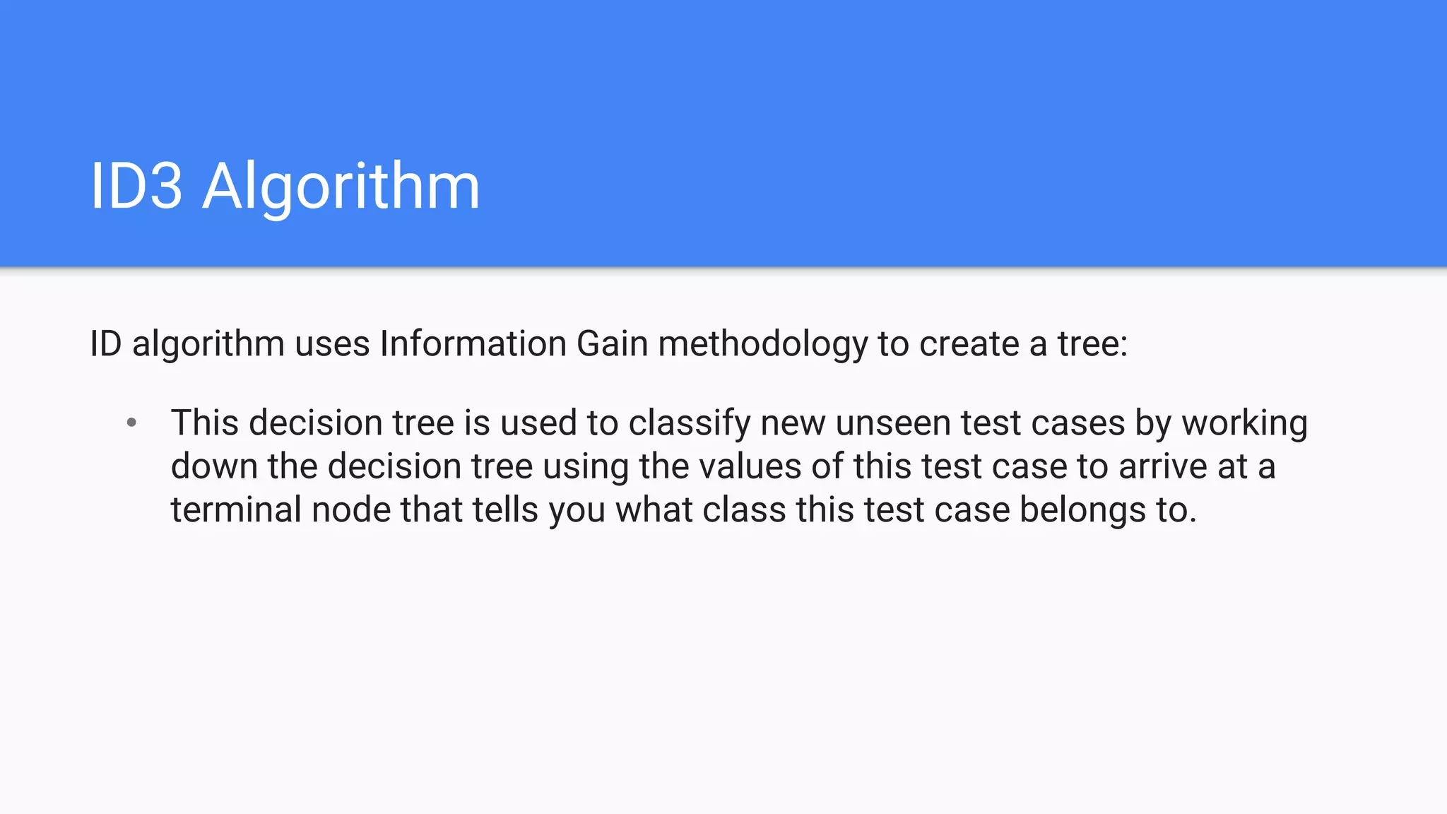 ID3 Algorithm
ID algorithm uses Information Gain methodology to create a tree:
• This decision tree is used to classify new unseen test cases by working
down the decision tree using the values of this test case to arrive at a
terminal node that tells you what class this test case belongs to.
 