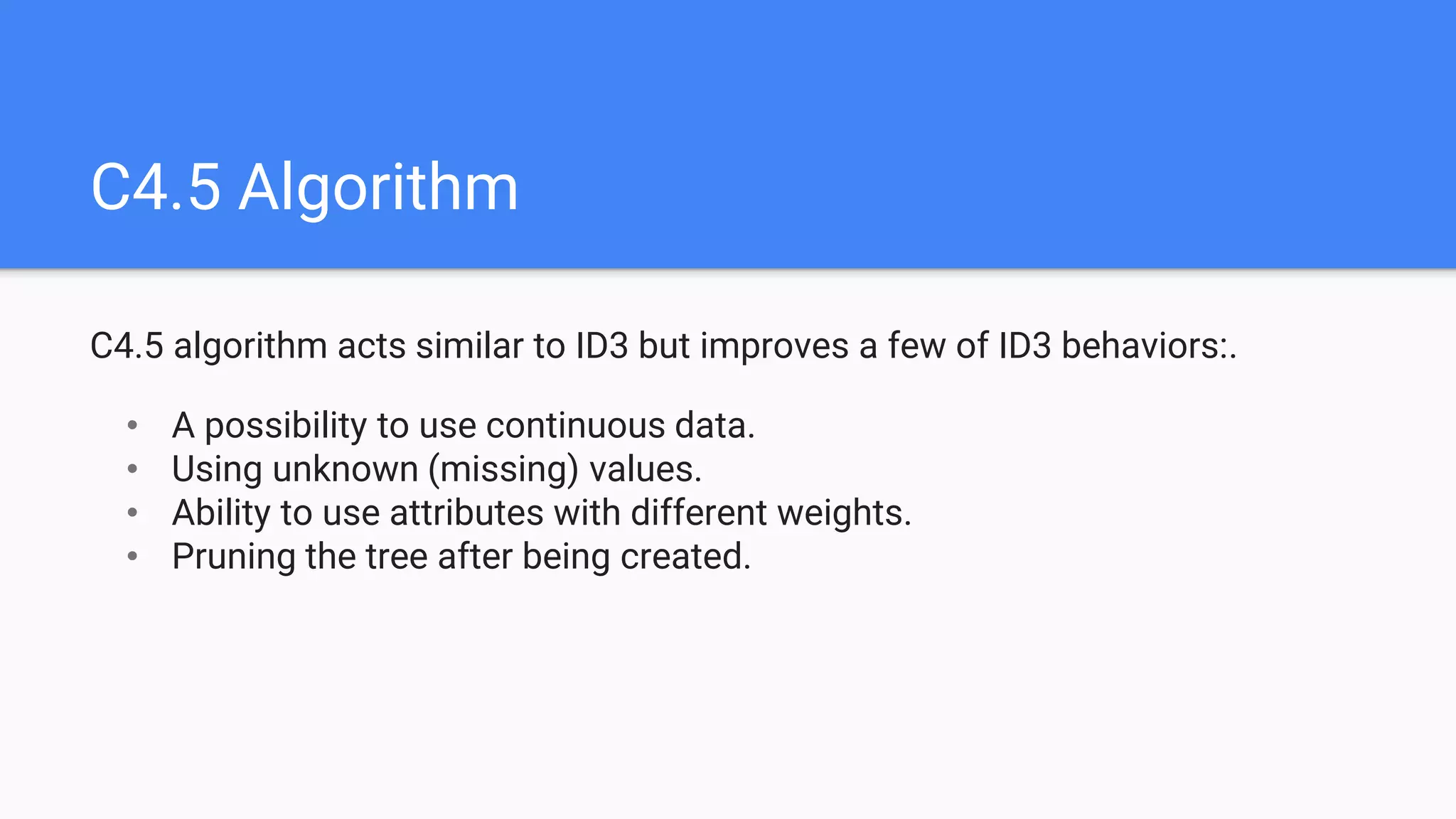 C4.5 Algorithm
C4.5 algorithm acts similar to ID3 but improves a few of ID3 behaviors:.
• A possibility to use continuous data.
• Using unknown (missing) values.
• Ability to use attributes with different weights.
• Pruning the tree after being created.
 