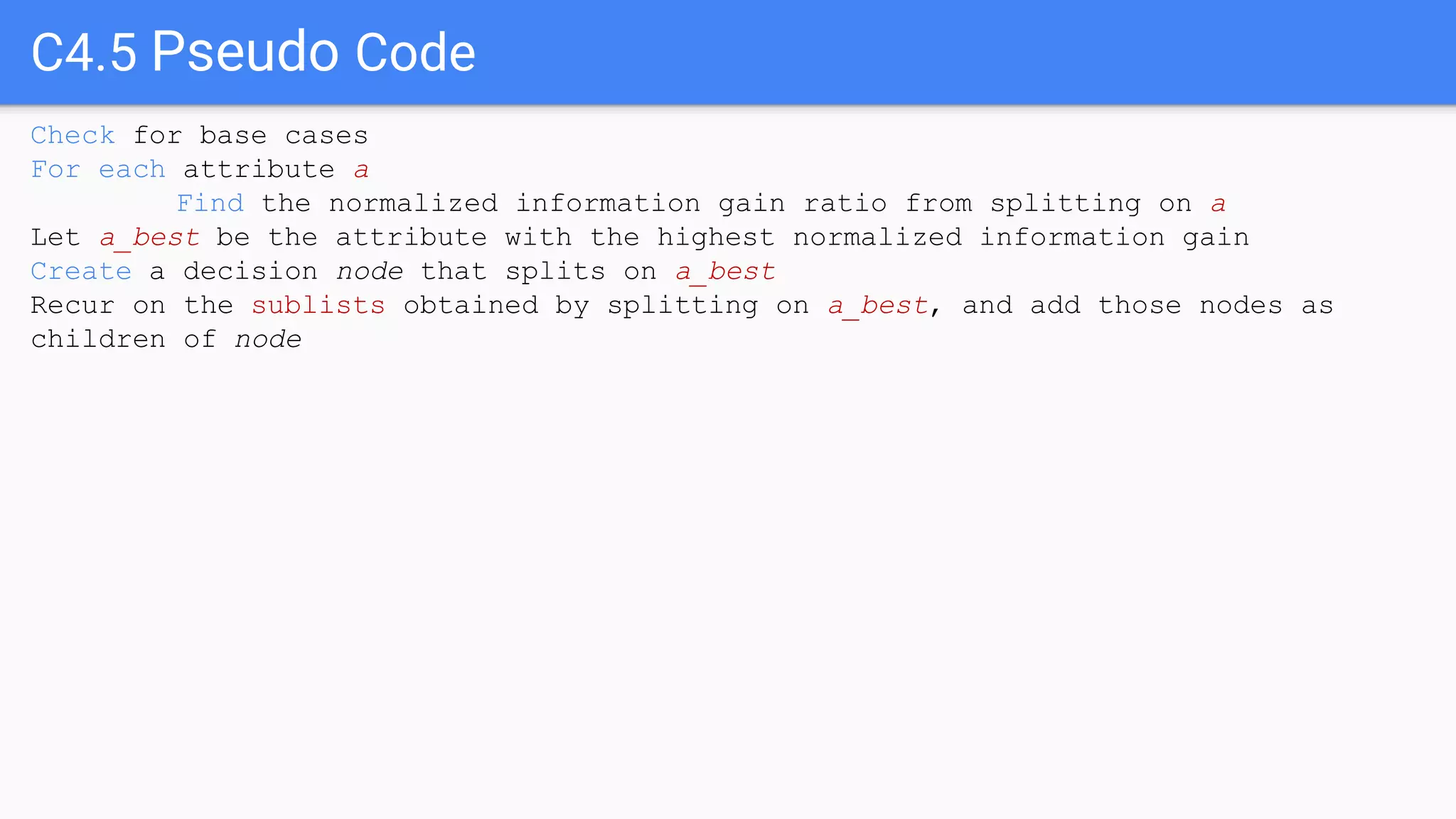 C4.5 Pseudo Code
Check for base cases
For each attribute a
Find the normalized information gain ratio from splitting on a
Let a_best be the attribute with the highest normalized information gain
Create a decision node that splits on a_best
Recur on the sublists obtained by splitting on a_best, and add those nodes as
children of node
 
