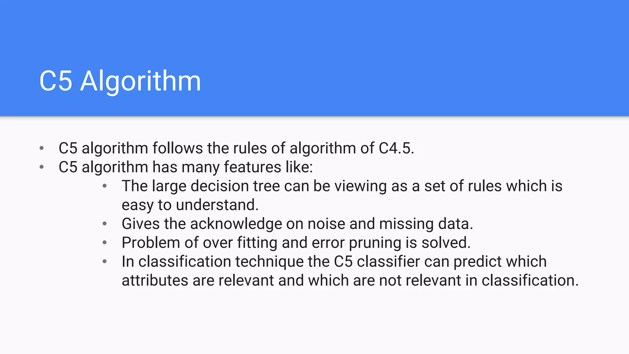 C5 Algorithm
• C5 algorithm follows the rules of algorithm of C4.5.
• C5 algorithm has many features like:
• The large decision tree can be viewing as a set of rules which is
easy to understand.
• Gives the acknowledge on noise and missing data.
• Problem of over fitting and error pruning is solved.
• In classification technique the C5 classifier can predict which
attributes are relevant and which are not relevant in classification.
 