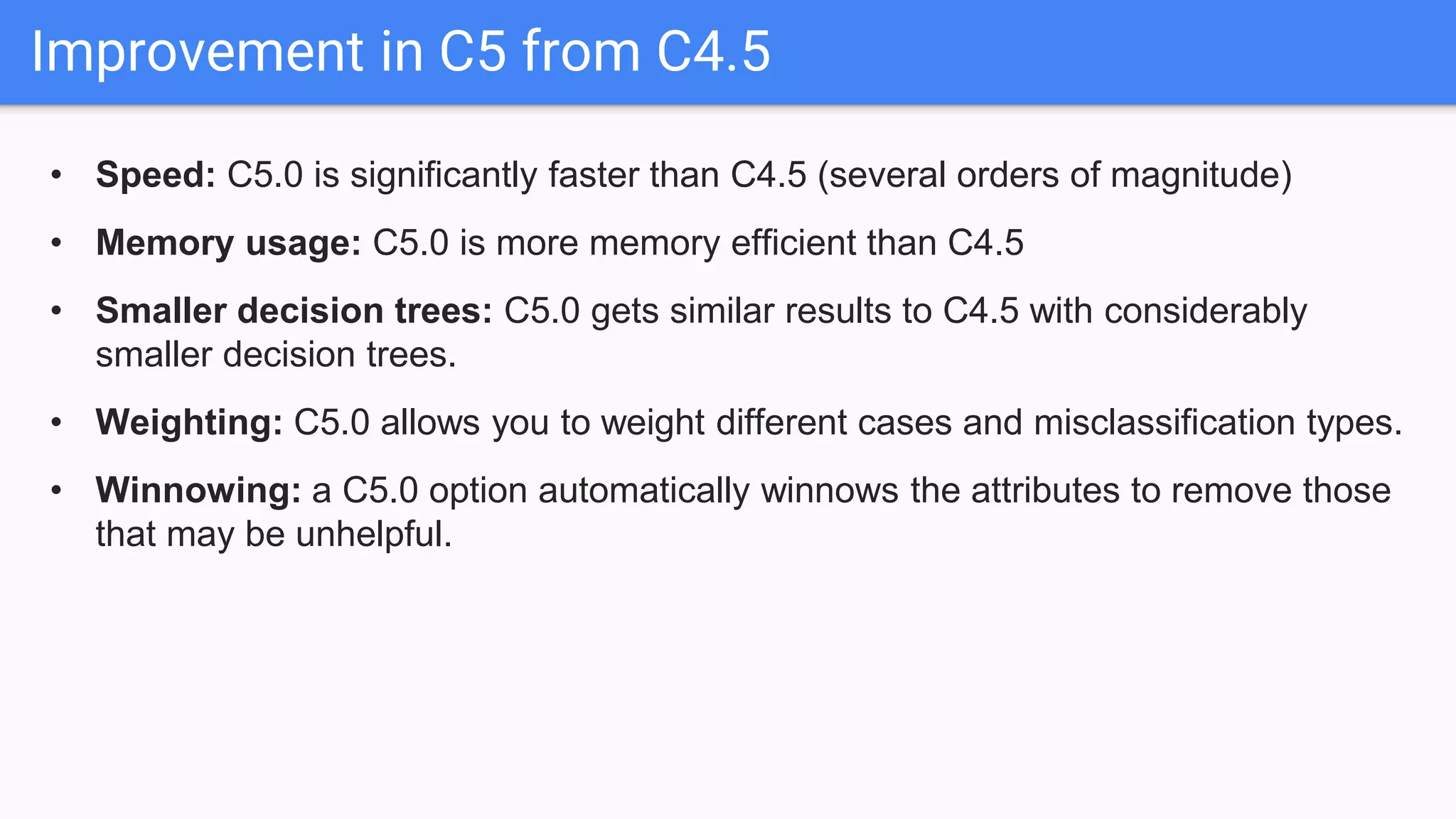 Improvement in C5 from C4.5
• Speed: C5.0 is significantly faster than C4.5 (several orders of magnitude)
• Memory usage: C5.0 is more memory efficient than C4.5
• Smaller decision trees: C5.0 gets similar results to C4.5 with considerably
smaller decision trees.
• Weighting: C5.0 allows you to weight different cases and misclassification types.
• Winnowing: a C5.0 option automatically winnows the attributes to remove those
that may be unhelpful.
 