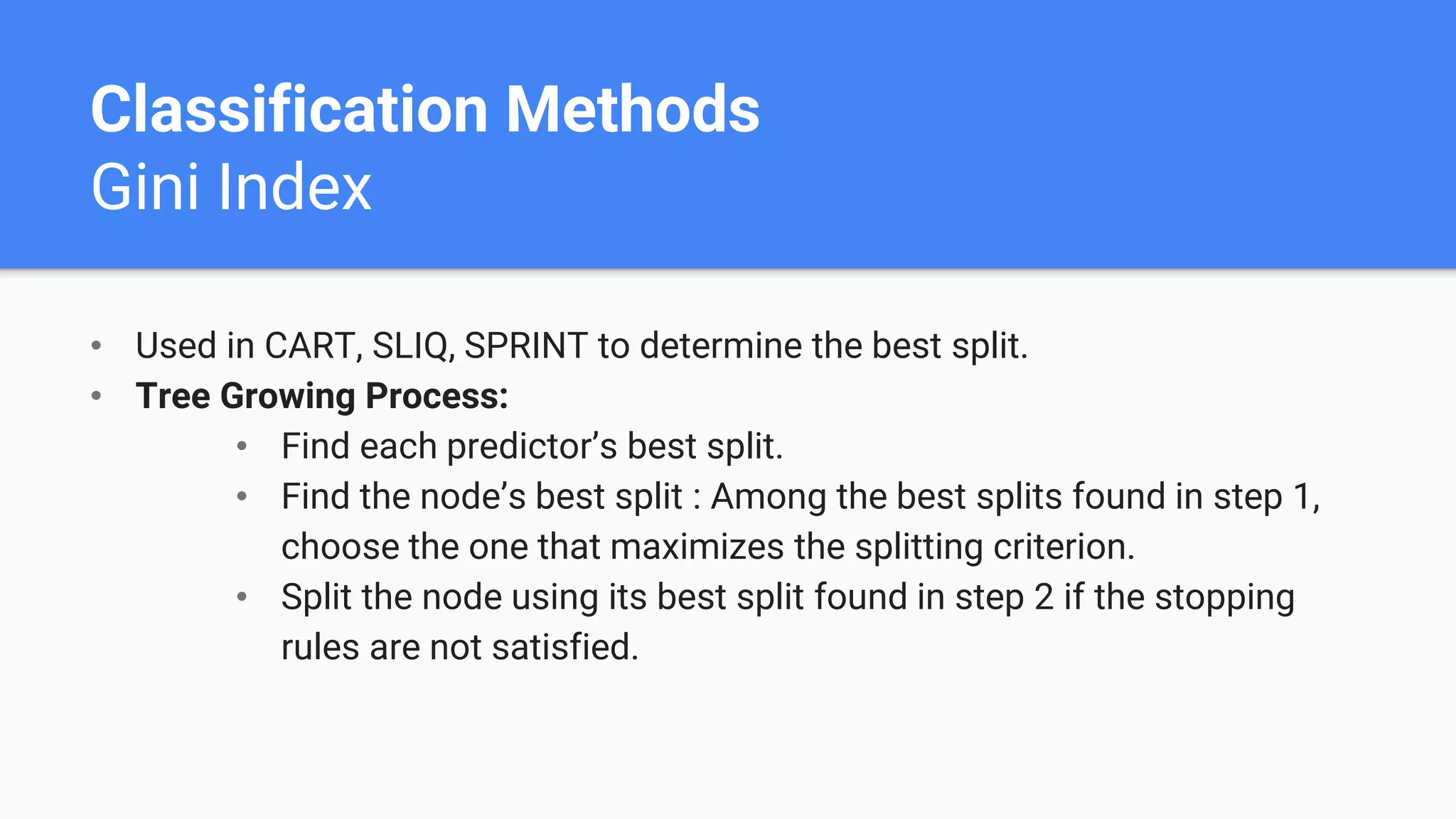 Classification Methods
Gini Index
• Used in CART, SLIQ, SPRINT to determine the best split.
• Tree Growing Process:
• Find each predictor’s best split.
• Find the node’s best split : Among the best splits found in step 1,
choose the one that maximizes the splitting criterion.
• Split the node using its best split found in step 2 if the stopping
rules are not satisfied.
 