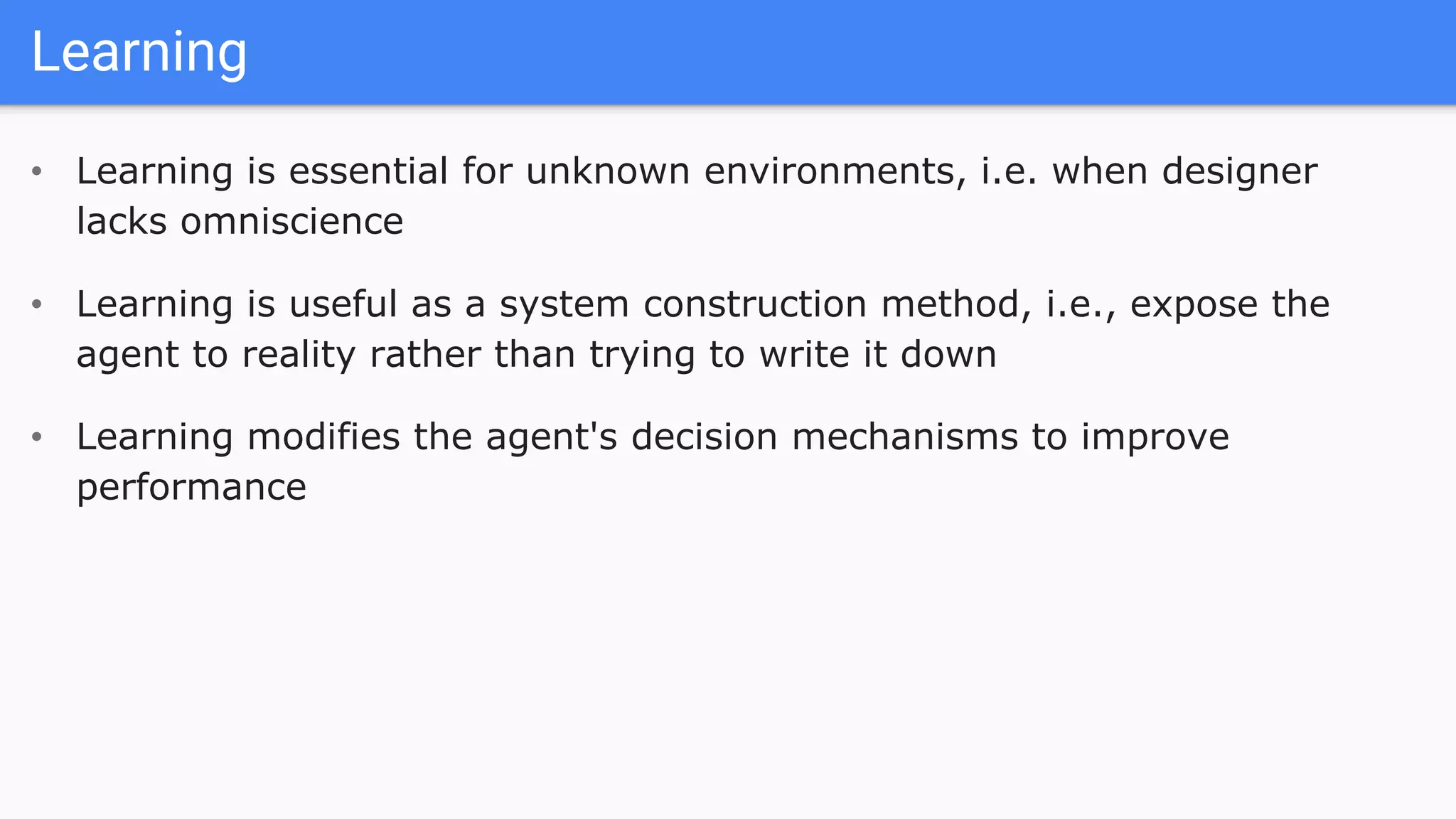 Learning
• Learning is essential for unknown environments, i.e. when designer
lacks omniscience
• Learning is useful as a system construction method, i.e., expose the
agent to reality rather than trying to write it down
• Learning modifies the agent's decision mechanisms to improve
performance
 