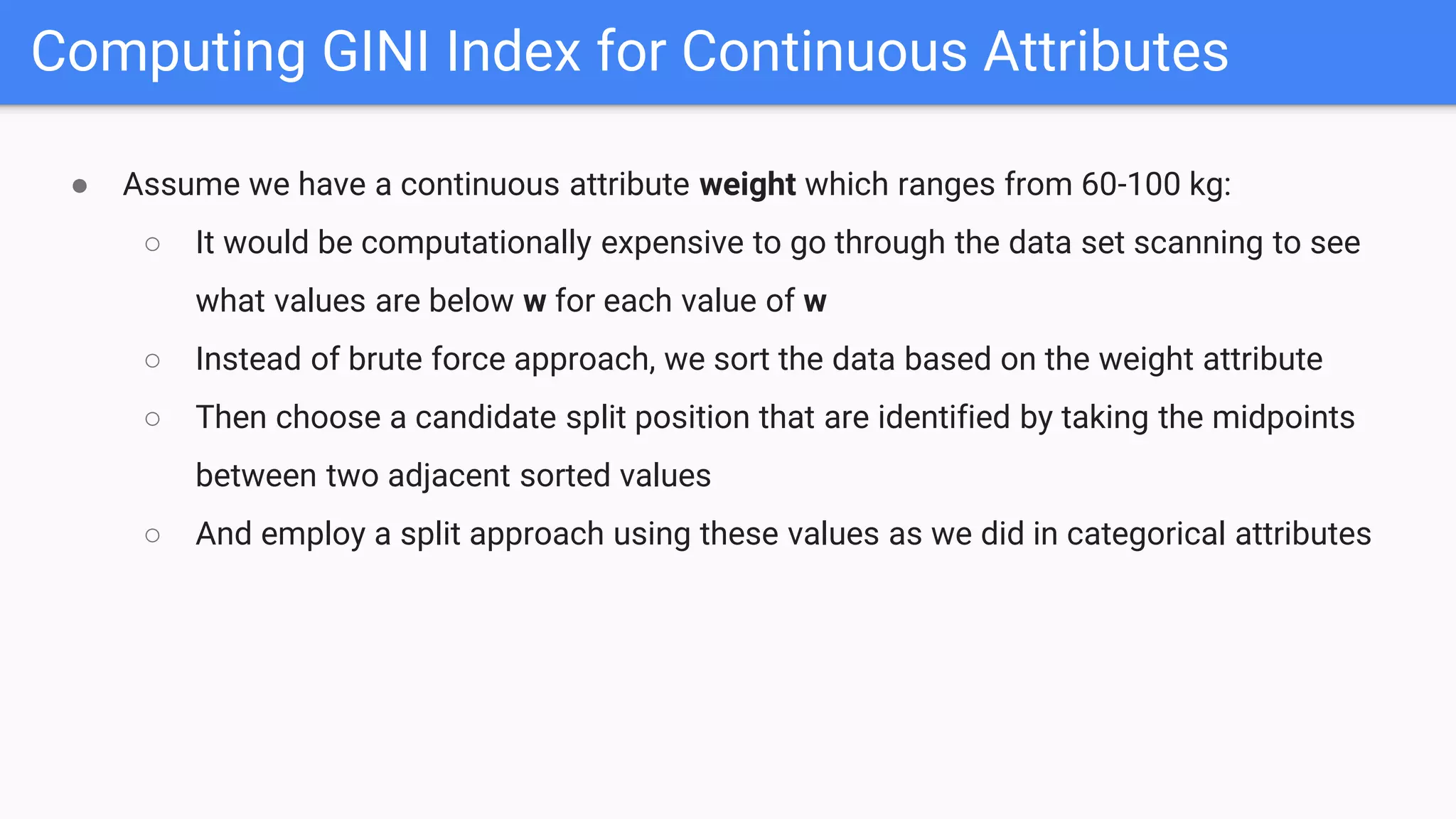Computing GINI Index for Continuous Attributes
● Assume we have a continuous attribute weight which ranges from 60-100 kg:
○ It would be computationally expensive to go through the data set scanning to see
what values are below w for each value of w
○ Instead of brute force approach, we sort the data based on the weight attribute
○ Then choose a candidate split position that are identified by taking the midpoints
between two adjacent sorted values
○ And employ a split approach using these values as we did in categorical attributes
 