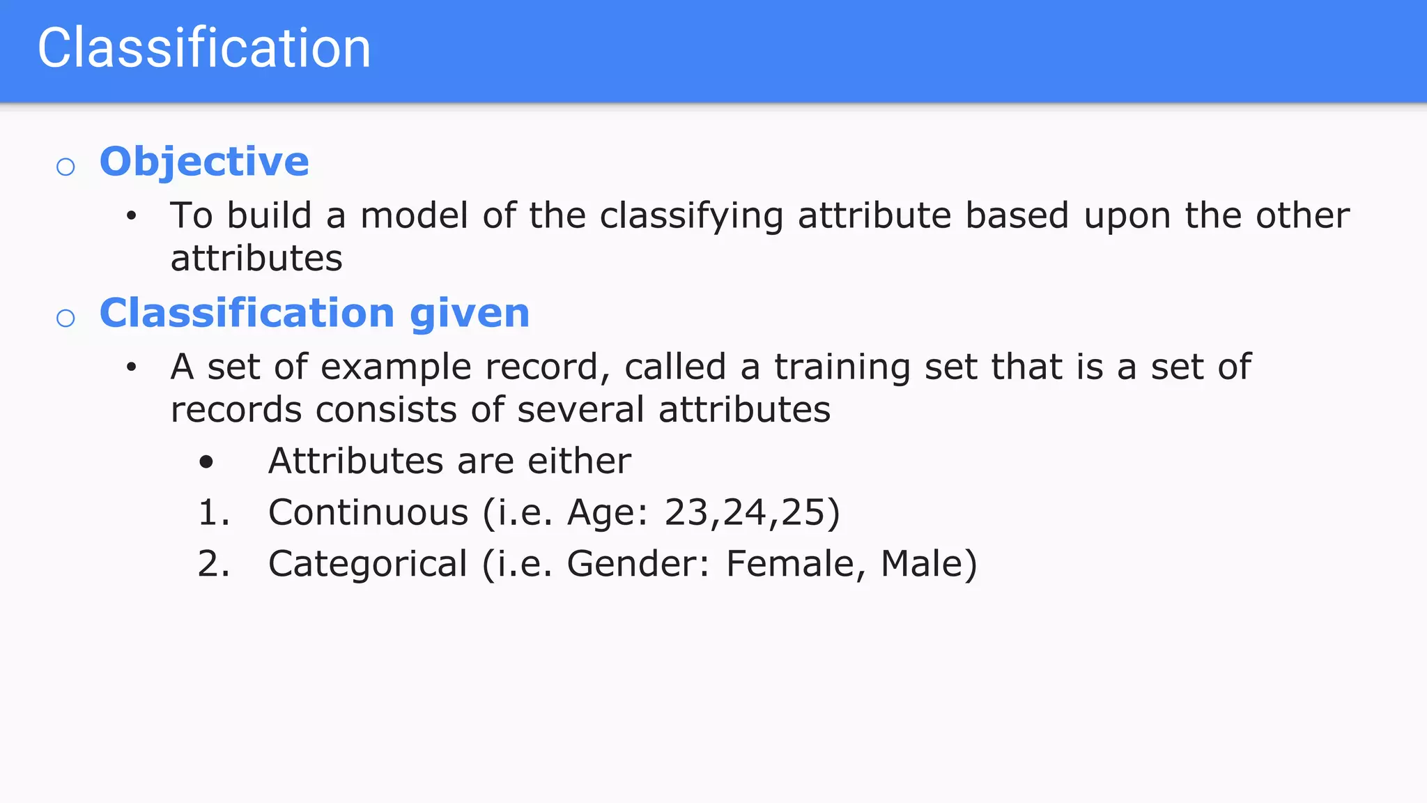 o Objective
• To build a model of the classifying attribute based upon the other
attributes
o Classification given
• A set of example record, called a training set that is a set of
records consists of several attributes
• Attributes are either
1. Continuous (i.e. Age: 23,24,25)
2. Categorical (i.e. Gender: Female, Male)
Classification
 
