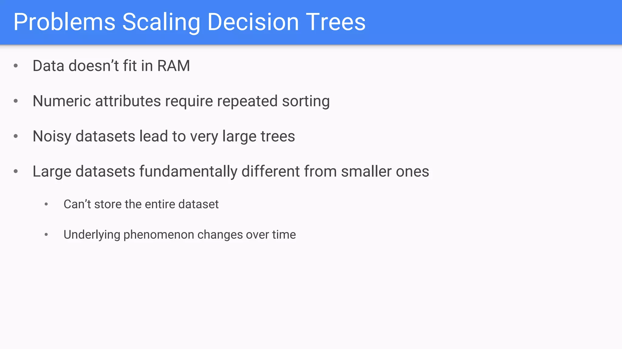 Problems Scaling Decision Trees
• Data doesn’t fit in RAM
• Numeric attributes require repeated sorting
• Noisy datasets lead to very large trees
• Large datasets fundamentally different from smaller ones
• Can’t store the entire dataset
• Underlying phenomenon changes over time
 