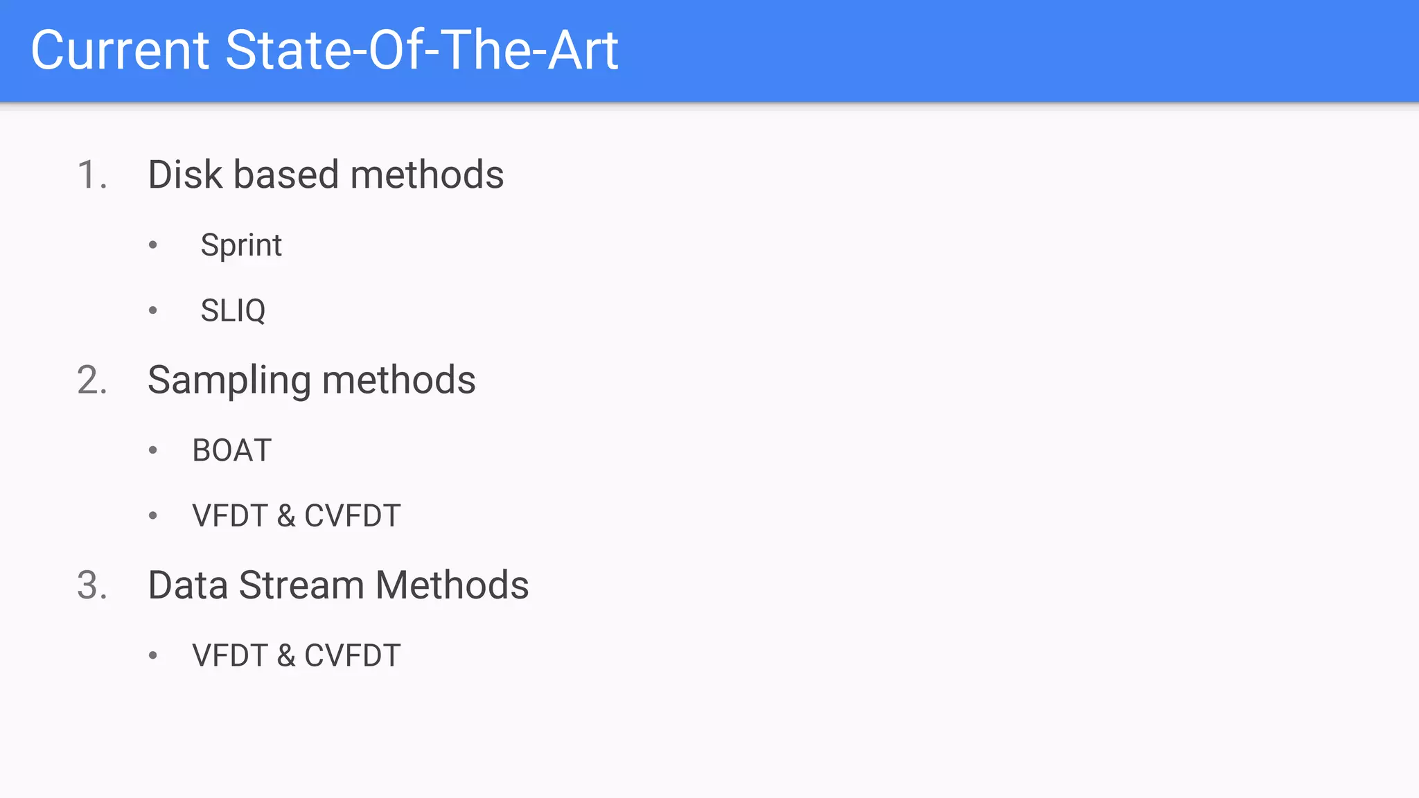 Current State-Of-The-Art
1. Disk based methods
• Sprint
• SLIQ
2. Sampling methods
• BOAT
• VFDT & CVFDT
3. Data Stream Methods
• VFDT & CVFDT
 
