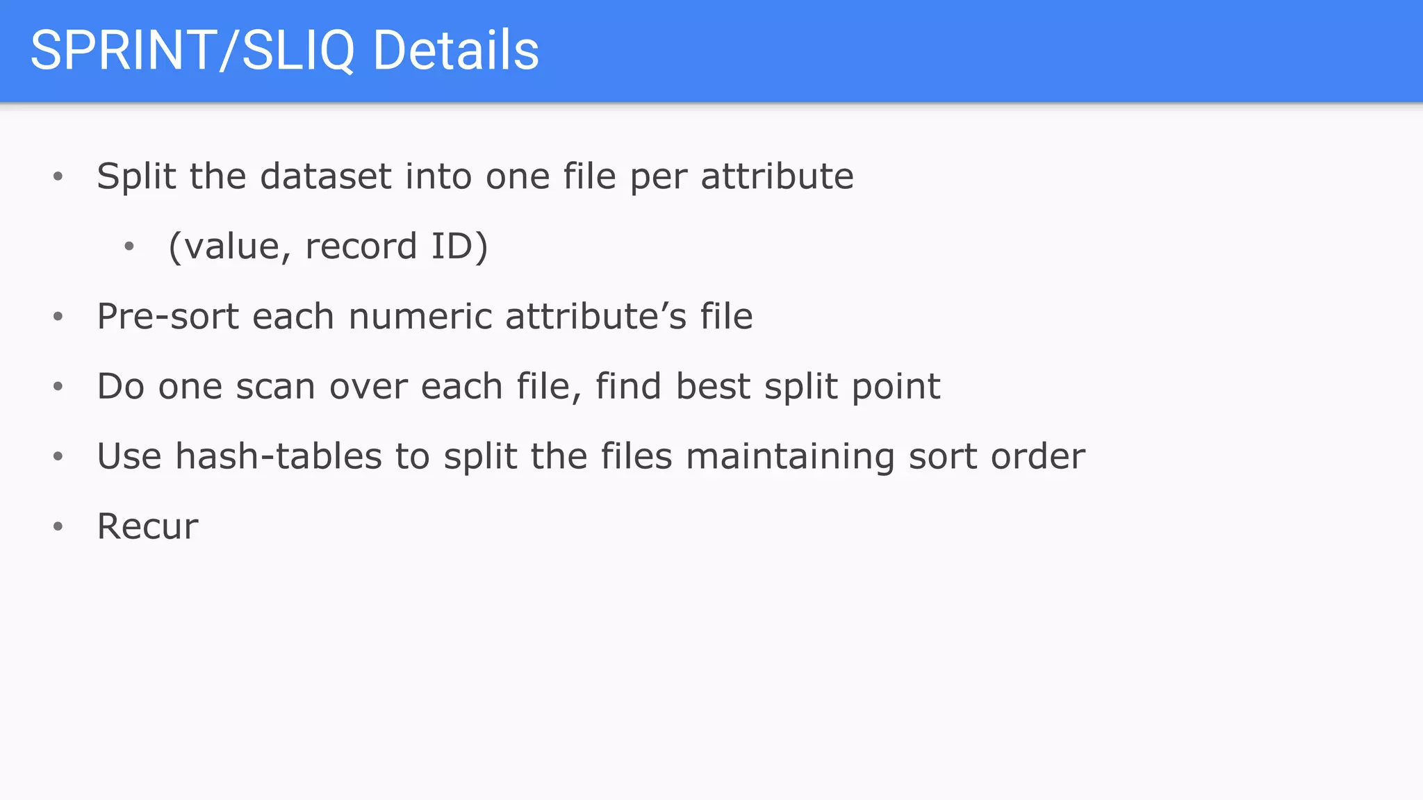 SPRINT/SLIQ Details
• Split the dataset into one file per attribute
• (value, record ID)
• Pre-sort each numeric attribute’s file
• Do one scan over each file, find best split point
• Use hash-tables to split the files maintaining sort order
• Recur
 