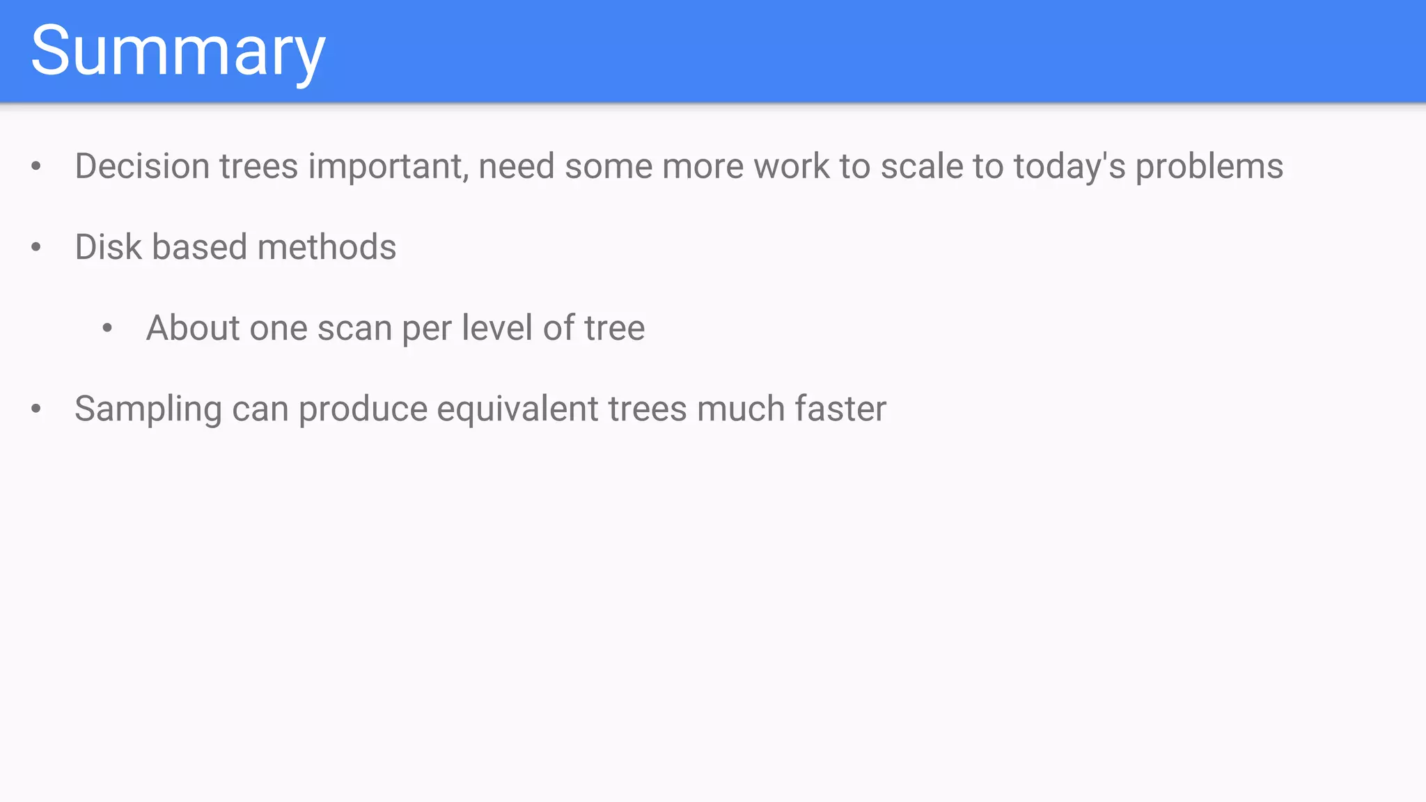 Summary
• Decision trees important, need some more work to scale to today's problems
• Disk based methods
• About one scan per level of tree
• Sampling can produce equivalent trees much faster
 