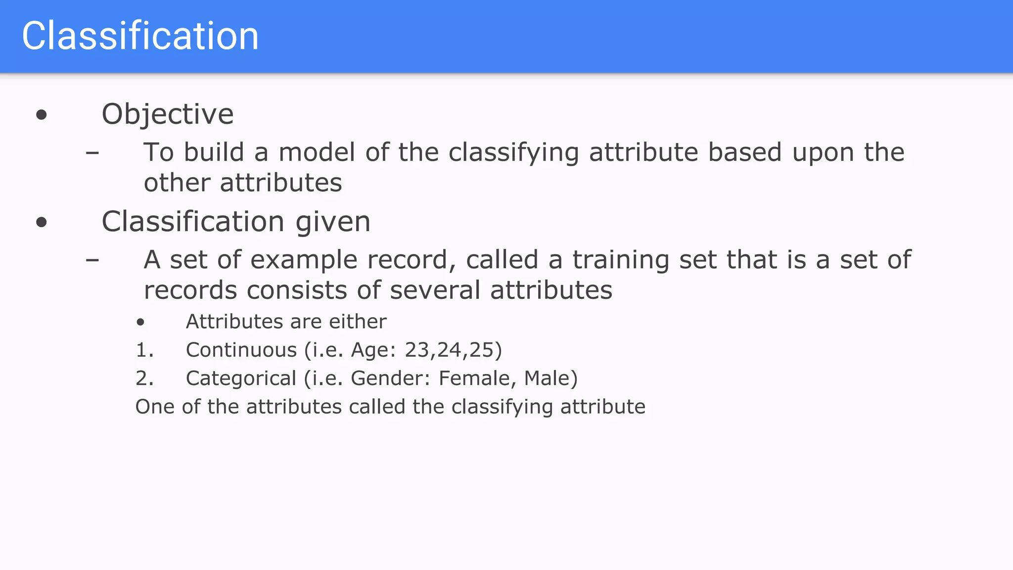 • Objective
– To build a model of the classifying attribute based upon the
other attributes
• Classification given
– A set of example record, called a training set that is a set of
records consists of several attributes
• Attributes are either
1. Continuous (i.e. Age: 23,24,25)
2. Categorical (i.e. Gender: Female, Male)
One of the attributes called the classifying attribute
Classification
 