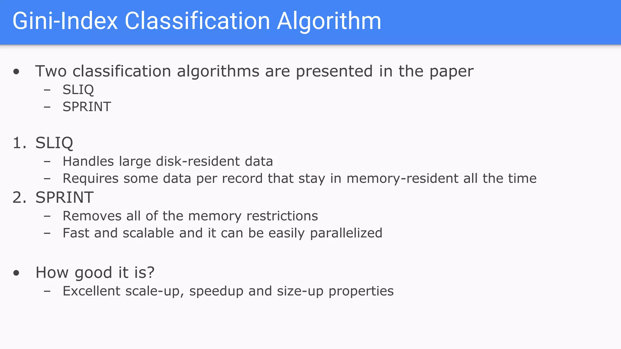 • Two classification algorithms are presented in the paper
– SLIQ
– SPRINT
1. SLIQ
– Handles large disk-resident data
– Requires some data per record that stay in memory-resident all the time
2. SPRINT
– Removes all of the memory restrictions
– Fast and scalable and it can be easily parallelized
• How good it is?
– Excellent scale-up, speedup and size-up properties
Gini-Index Classification Algorithm
 