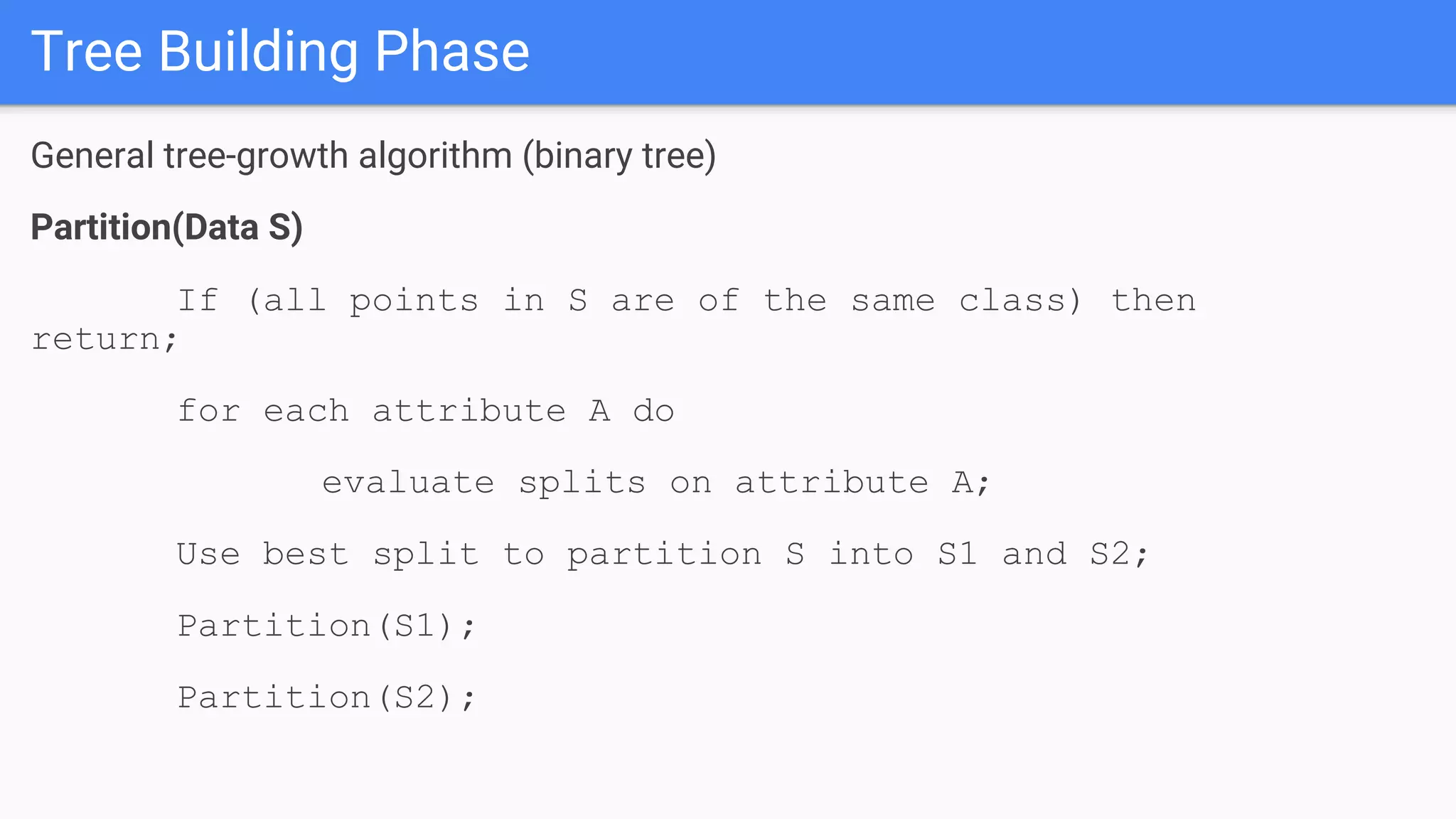 Tree Building Phase
General tree-growth algorithm (binary tree)
Partition(Data S)
If (all points in S are of the same class) then
return;
for each attribute A do
evaluate splits on attribute A;
Use best split to partition S into S1 and S2;
Partition(S1);
Partition(S2);
 