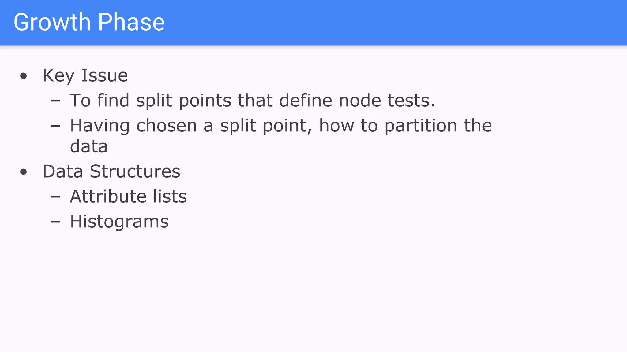 Growth Phase
• Key Issue
– To find split points that define node tests.
– Having chosen a split point, how to partition the
data
• Data Structures
– Attribute lists
– Histograms
 