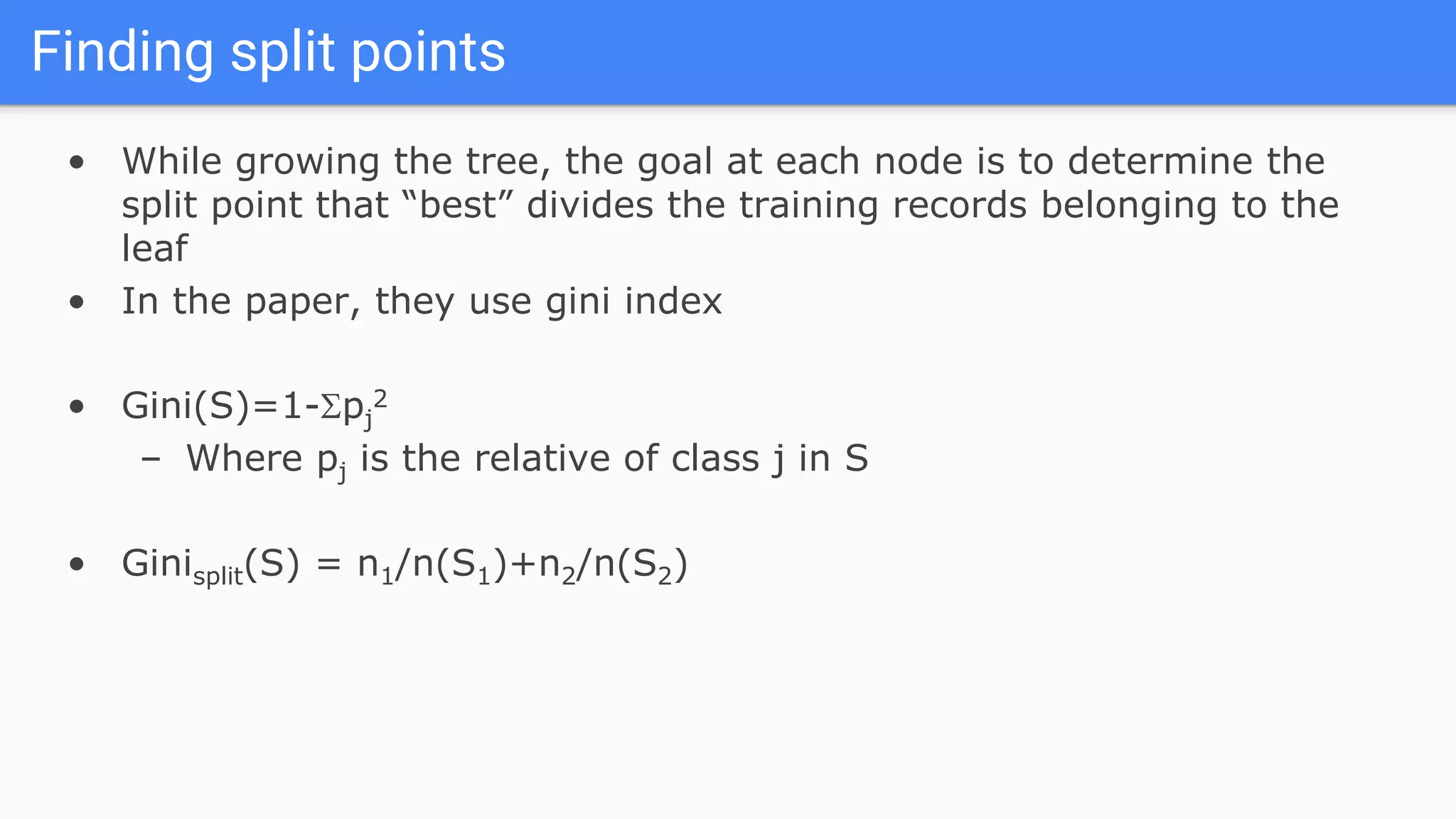 Finding split points
• While growing the tree, the goal at each node is to determine the
split point that “best” divides the training records belonging to the
leaf
• In the paper, they use gini index
• Gini(S)=1-pj
2
– Where pj is the relative of class j in S
• Ginisplit(S) = n1/n(S1)+n2/n(S2)
 