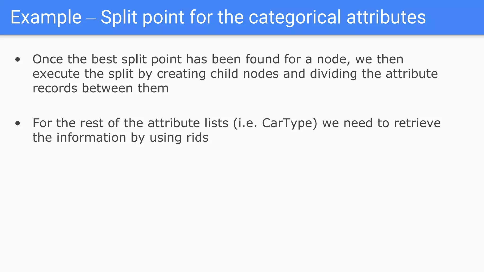 Example – Split point for the categorical attributes
• Once the best split point has been found for a node, we then
execute the split by creating child nodes and dividing the attribute
records between them
• For the rest of the attribute lists (i.e. CarType) we need to retrieve
the information by using rids
 