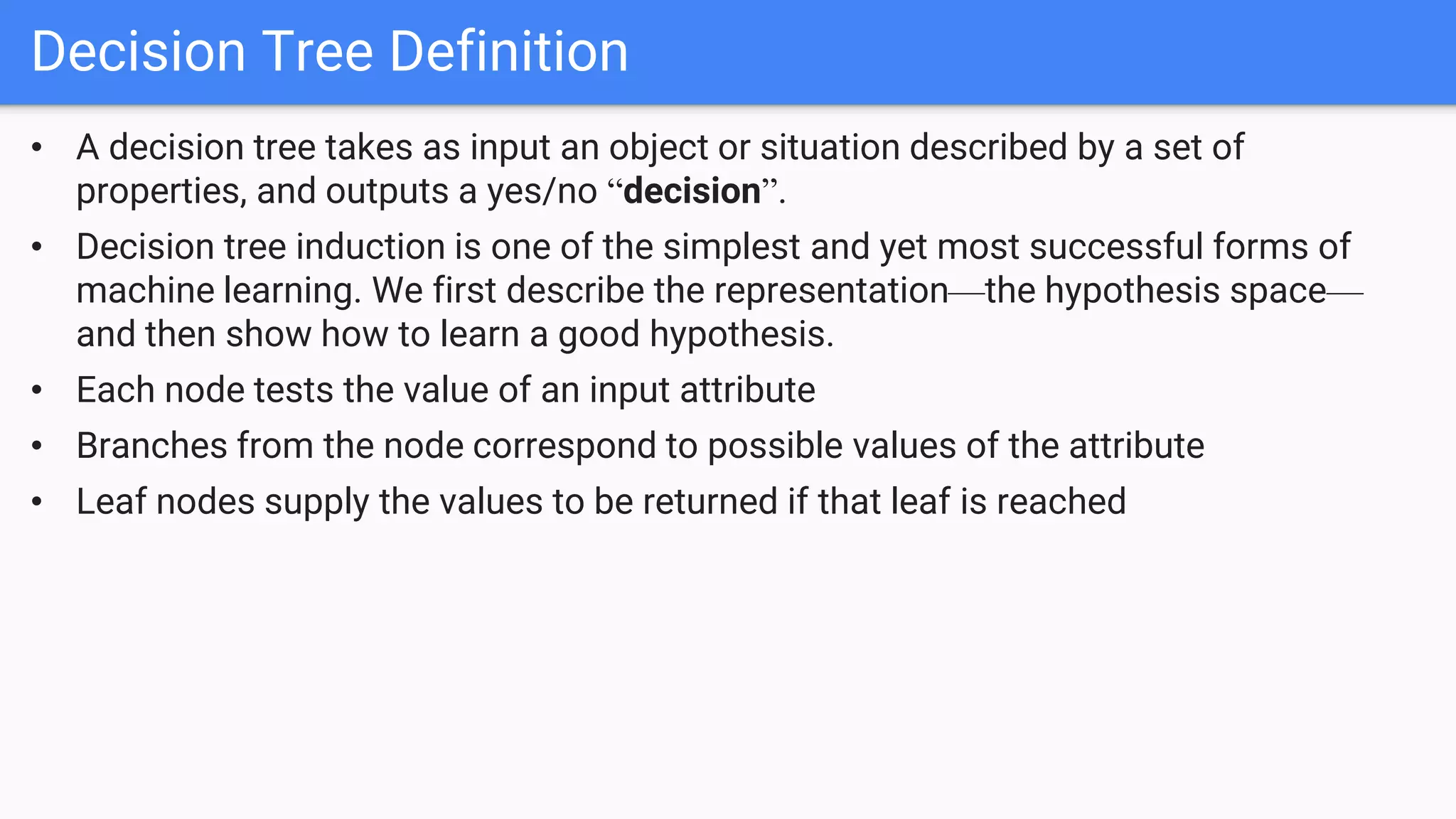 • A decision tree takes as input an object or situation described by a set of
properties, and outputs a yes/no “decision”.
• Decision tree induction is one of the simplest and yet most successful forms of
machine learning. We first describe the representation—the hypothesis space—
and then show how to learn a good hypothesis.
• Each node tests the value of an input attribute
• Branches from the node correspond to possible values of the attribute
• Leaf nodes supply the values to be returned if that leaf is reached
Decision Tree Definition
 