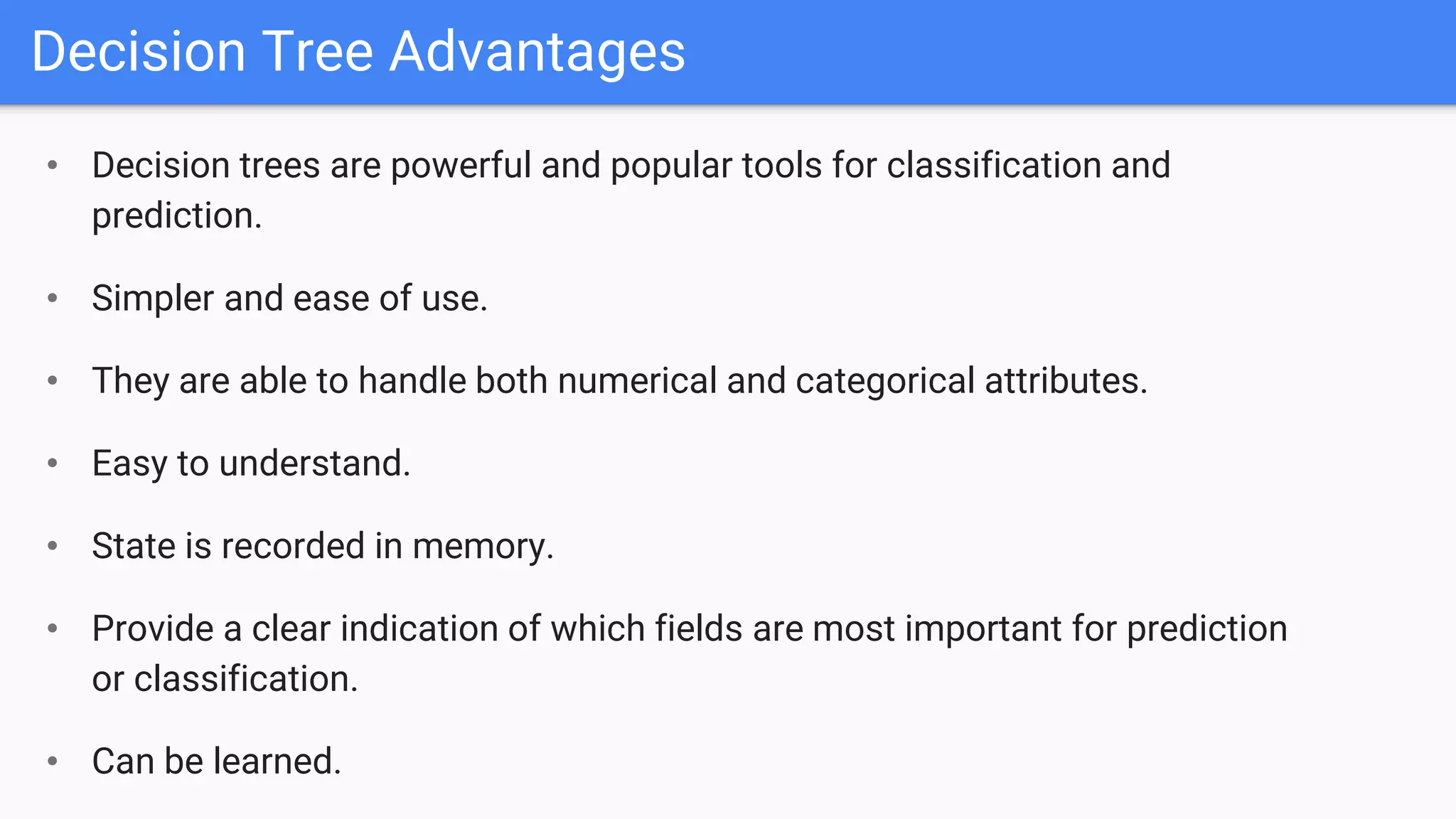 Decision Tree Advantages
• Decision trees are powerful and popular tools for classification and
prediction.
• Simpler and ease of use.
• They are able to handle both numerical and categorical attributes.
• Easy to understand.
• State is recorded in memory.
• Provide a clear indication of which fields are most important for prediction
or classification.
• Can be learned.
 