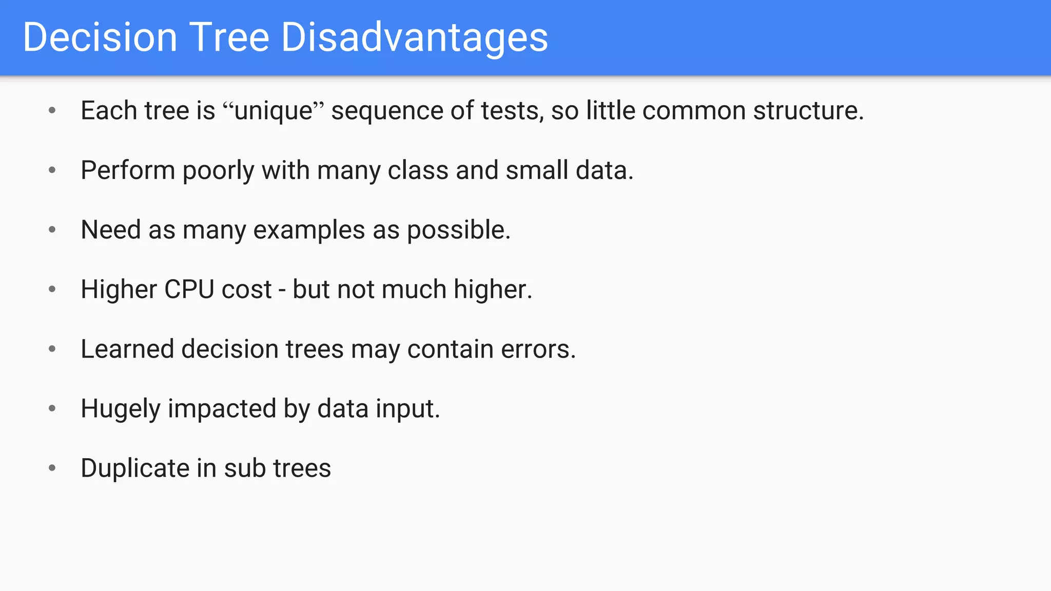 Decision Tree Disadvantages
• Each tree is “unique” sequence of tests, so little common structure.
• Perform poorly with many class and small data.
• Need as many examples as possible.
• Higher CPU cost - but not much higher.
• Learned decision trees may contain errors.
• Hugely impacted by data input.
• Duplicate in sub trees
 