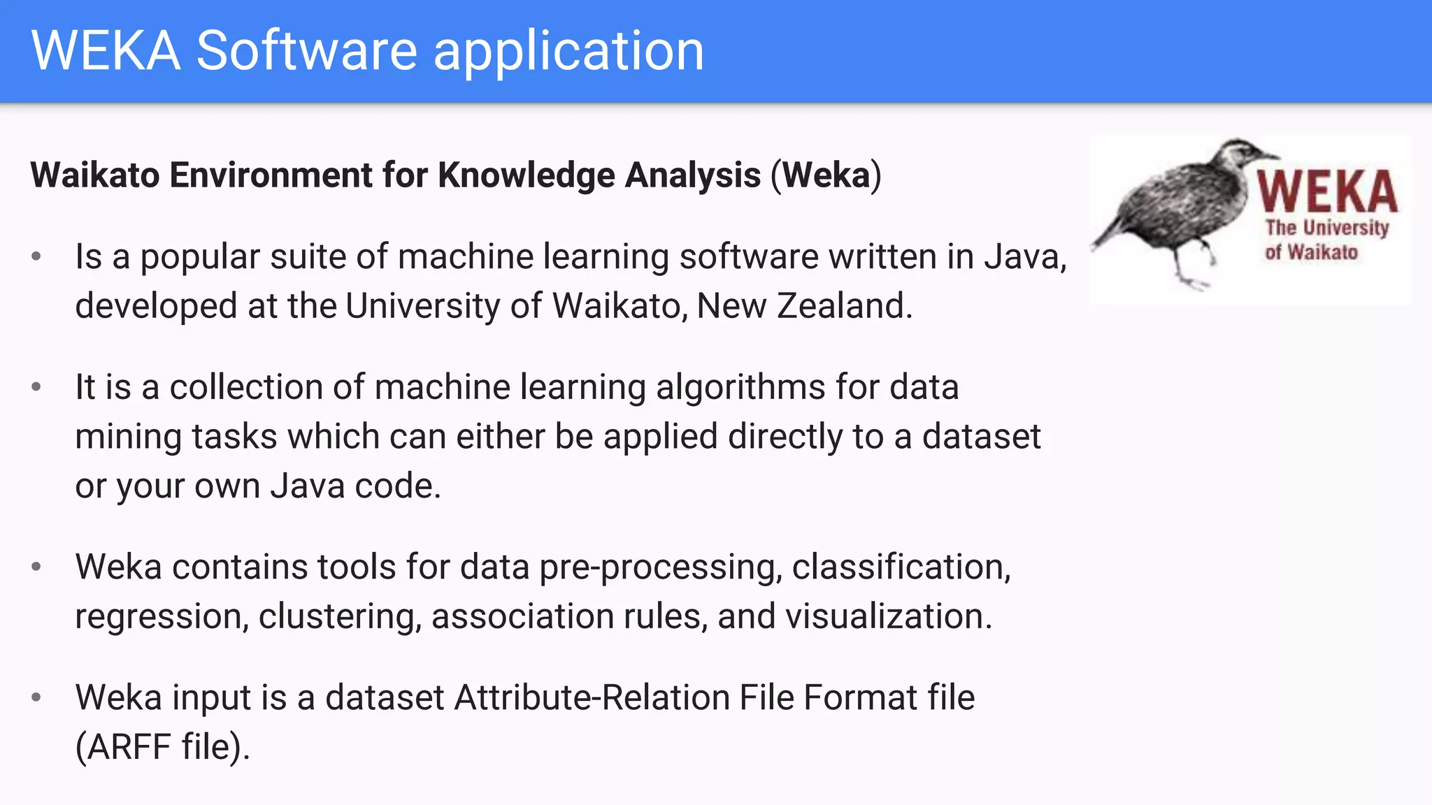 WEKA Software application
Waikato Environment for Knowledge Analysis (Weka)
• Is a popular suite of machine learning software written in Java,
developed at the University of Waikato, New Zealand.
• It is a collection of machine learning algorithms for data
mining tasks which can either be applied directly to a dataset
or your own Java code.
• Weka contains tools for data pre-processing, classification,
regression, clustering, association rules, and visualization.
• Weka input is a dataset Attribute-Relation File Format file
(ARFF file).
 