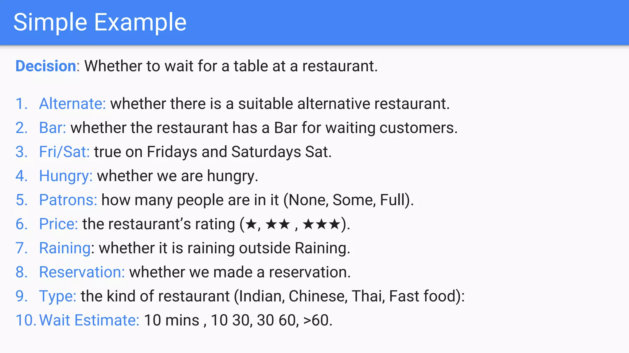 Decision: Whether to wait for a table at a restaurant.
1. Alternate: whether there is a suitable alternative restaurant.
2. Bar: whether the restaurant has a Bar for waiting customers.
3. Fri/Sat: true on Fridays and Saturdays Sat.
4. Hungry: whether we are hungry.
5. Patrons: how many people are in it (None, Some, Full).
6. Price: the restaurant’s rating (★, ★★ , ★★★).
7. Raining: whether it is raining outside Raining.
8. Reservation: whether we made a reservation.
9. Type: the kind of restaurant (Indian, Chinese, Thai, Fast food):
10.Wait Estimate: 10 mins , 10 30, 30 60, >60.
Simple Example
 