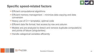Specific speed-related factors
 Efficient computational algorithms
 Efficient memory management – minimize data copying and data
conversion
 Heavy use of C++ templates; optimal code
 Efficient data file format; fast access by row and column
 Models are pre-analyzed to detect and remove duplicate computations
and points of failure (singularities)
 Handle categorical variables efficiently
Revolution R Enterprise 21
 