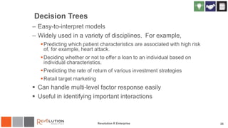 Decision Trees
– Easy-to-interpret models
– Widely used in a variety of disciplines. For example,
Predicting which patient characteristics are associated with high risk
of, for example, heart attack.
Deciding whether or not to offer a loan to an individual based on
individual characteristics.
Predicting the rate of return of various investment strategies
Retail target marketing
 Can handle multi-level factor response easily
 Useful in identifying important interactions
Revolution R Enterprise 25
 