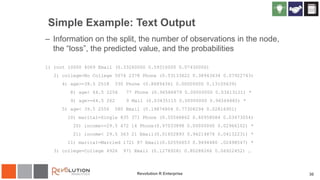 Simple Example: Text Output
– Information on the split, the number of observations in the node,
the “loss”, the predicted value, and the probabilities
1) root 10000 4069 Email (0.33260000 0.59310000 0.07430000)
2) college=No College 5074 2378 Phone (0.53133622 0.38943634 0.07922743)
4) age>=39.5 2518 330 Phone (0.86894361 0.00000000 0.13105639)
8) age< 64.5 2256 77 Phone (0.96586879 0.00000000 0.03413121) *
9) age>=64.5 262 9 Mail (0.03435115 0.00000000 0.96564885) *
5) age< 39.5 2556 580 Email (0.19874804 0.77308294 0.02816901)
10) marital=Single 835 371 Phone (0.55568862 0.40958084 0.03473054)
20) income>=29.5 472 14 Phone(0.97033898 0.00000000 0.02966102) *
21) income< 29.5 363 21 Email(0.01652893 0.94214876 0.04132231) *
11) marital=Married 1721 87 Email(0.02556653 0.9494480 .02498547) *
3) college=College 4926 971 Email (0.12789281 0.80288266 0.06922452) …
Revolution R Enterprise 30
 