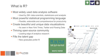 What is R?
 Most widely used data analysis software
• Used by 2M+ data scientists, statisticians and analysts
 Most powerful statistical programming language
• Flexible, extensible and comprehensive for productivity
 Create beautiful and unique data visualizations
• As seen in New York Times, Twitter and Flowing Data
 Thriving open-source community
• Leading edge of analytics research
 Fills the talent gap
• New graduates prefer R
R is Hot
bit.ly/r-is-hot
WHITE PAPER
 