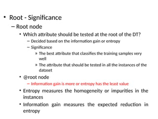 • Root - Significance
– Root node
• Which attribute should be tested at the root of the DT?
– Decided based on the information gain or entropy
– Significance
» The best attribute that classifies the training samples very
well
» The attribute that should be tested in all the instances of the
dataset
• @root node
– Information gain is more or entropy has the least value
• Entropy measures the homogeneity or impurities in the
instances
• Information gain measures the expected reduction in
entropy
 