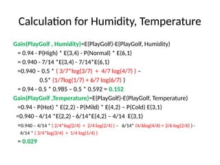 Calculation for Humidity, Temperature
Gain(PlayGolf , Humidity)=E(PlayGolf)-E(PlayGolf, Humidity)
= 0.94 - P(High) * E(3,4) - P(Normal) * E(6,1)
= 0.940 - 7/14 *E(3,4) - 7/14*E(6,1)
=0.940 – 0.5 * ( 3/7*log(3/7) + 4/7 log(4/7) ) –
0.5* (1/7log(1/7) + 6/7 log(6/7) )
= 0.94 - 0.5 * 0.985 – 0.5 * 0.592 = 0.152
Gain(PlayGolf ,Temperature)=E(PlayGolf)-E(PlayGolf, Temperature)
=0.94 - P(Hot) * E(2,2) - P(Mild) * E(4,2) – P(Cold) E(3,1)
=0.940 - 4/14 *E(2,2) - 6/14*E(4,2) – 4/14 E(3,1)
=0.940 – 4/14 * ( 2/4*log(2/4) + 2/4 log(2/4) ) – 6/14* (4/6log(4/6) + 2/6 log(2/6) ) -
4/14 * ( 3/4*log(3/4) + 1/4 log(1/4) )
= 0.029
 