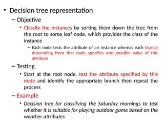 • Decision tree representation
– Objective
• Classify the instances by sorting them down the tree from
the root to some leaf node, which provides the class of the
instance
– Each node tests the attribute of an instance whereas each branch
descending from that node specifies one possible value of this
attribute
– Testing
• Start at the root node, test the attribute specified by this
node and identify the appropriate branch then repeat the
process
– Example
• Decision tree for classifying the Saturday mornings to test
whether it is suitable for playing outdoor game based on the
weather attributes
 