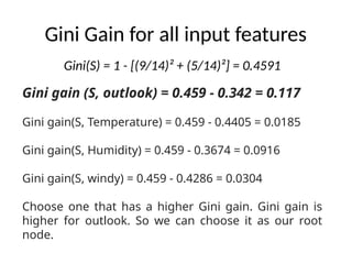 Gini Gain for all input features
Gini gain (S, outlook) = 0.459 - 0.342 = 0.117
Gini gain(S, Temperature) = 0.459 - 0.4405 = 0.0185
Gini gain(S, Humidity) = 0.459 - 0.3674 = 0.0916
Gini gain(S, windy) = 0.459 - 0.4286 = 0.0304
Choose one that has a higher Gini gain. Gini gain is
higher for outlook. So we can choose it as our root
node.
Gini(S) = 1 - [(9/14)² + (5/14)²] = 0.4591
 