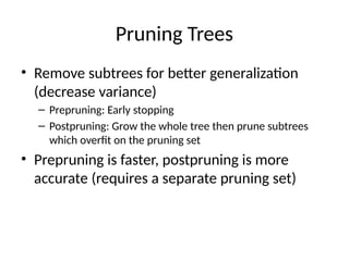 Pruning Trees
• Remove subtrees for better generalization
(decrease variance)
– Prepruning: Early stopping
– Postpruning: Grow the whole tree then prune subtrees
which overfit on the pruning set
• Prepruning is faster, postpruning is more
accurate (requires a separate pruning set)
 