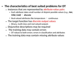 • The characteristics of best suited problems for DT
– Instances that are represented by attribute-value pairs
• Each attribute takes small number of disjoint possible values (e.g., Hot,
Mild, Cold)  discrete
• Real-valued attributes like temperature  continuous
– The target function has discrete output values
• Binary, multi-class and real-valued outputs
– Disjunctive descriptions may be required
– The training data may contain errors
• DT robust to both errors: errors in classification and attributes
– The training data may contain missing attribute values
 