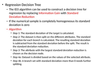 • Regression Decision Tree
– The ID3 algorithm can be used to construct a decision tree for
regression by replacing Information Gain with Standard
Deviation Reduction
– If the numerical sample is completely homogeneous its standard
deviation is zero
– Algorithm
• Step 1: The standard deviation of the target is calculated.
• Step 2: The dataset is then split on the different attributes. The standard
deviation for each branch is calculated. The resulting standard deviation
is subtracted from the standard deviation before the split. The result is
the standard deviation reduction.
• Step 3: The attribute with the largest standard deviation reduction is
chosen as the decision node.
• Step 4a: Dataset is divided based on the values of the selected attribute.
• Step 4b: A branch set with standard deviation more than 0 needs further
splitting.
 