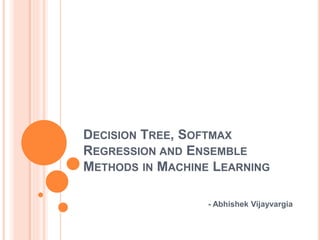 DECISION TREE, SOFTMAX 
REGRESSION AND ENSEMBLE 
METHODS IN MACHINE LEARNING 
- Abhishek Vijayvargia 
 